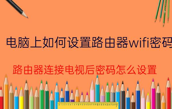 电脑上如何设置路由器wifi密码 路由器连接电视后密码怎么设置？